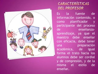 Es     la    fuente      de
información contenido, o
como      planificador     y
participante del proceso
de              enseñanza-
aprendizaje, ya que el
maestro debe enseñar
con eficacia, debe tener
una            preparación
académica,      de     igual
forma el trato hacia los
alumnos debe ser cordial
y de compresión, y de la
misma el estilo de
enseñar.
 
