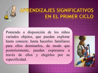 Poniendo a disposición de los niños
variados objetos, que puedan explorar
hasta conocer, hasta hacerlos familiares
para ellos dominarlos, de modo que
posteriormente, puedan expresarse a
través de ellos y elegirlos por su
especificidad.
 