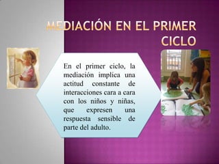 En el primer ciclo, la
mediación implica una
actitud constante de
interacciones cara a cara
con los niños y niñas,
que     expresen      una
respuesta sensible de
parte del adulto.
 