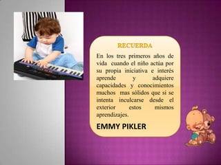 En los tres primeros años de
vida cuando el niño actúa por
su propia iniciativa e interés
aprende        y      adquiere
capacidades y conocimientos
muchos mas sólidos que si se
intenta inculcarse desde el
exterior      estos    mismos
aprendizajes.

EMMY PIKLER
 