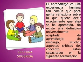 El aprendizaje es una
experiencia     humana
tan común que poca
gente reflexiona sobre
lo que quiere decir
exactamente que algo
se ha aprendido. No
existe una definición
universalmente
aceptada             de
aprendizaje;         sin
embargo,        muchos
aspectos críticos del
concepto          están
capacitados    en     la
siguiente formulación.
 