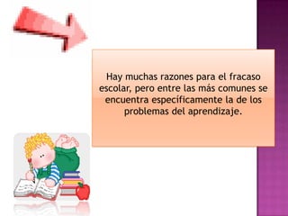 Hay muchas razones para el fracaso
escolar, pero entre las más comunes se
 encuentra específicamente la de los
      problemas del aprendizaje.
 