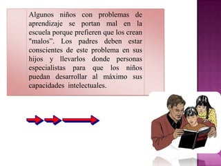 Algunos niños con problemas de
aprendizaje se portan mal en la
escuela porque prefieren que los crean
"malos”. Los padres deben estar
conscientes de este problema en sus
hijos y llevarlos donde personas
especialistas para que los niños
puedan desarrollar al máximo sus
capacidades intelectuales.
 