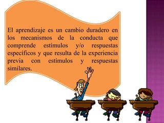 El aprendizaje es un cambio duradero en
los mecanismos de la conducta que
comprende estímulos y/o respuestas
específicos y que resulta de la experiencia
previa con estímulos y respuestas
similares.
 