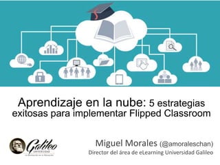 Aprendizaje en la nube: 5 estrategias
exitosas para implementar Flipped Classroom
Miguel Morales (@amoraleschan)
Director del área de eLearning Universidad Galileo
 