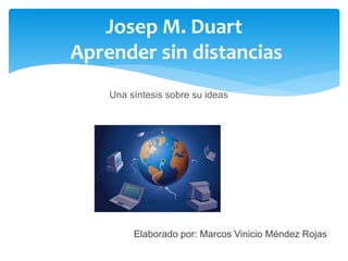Josep M. Duart 
Aprender sin distancias 
Una síntesis sobre su ideas 
Elaborado por: Marcos Vinicio Méndez Rojas 
 