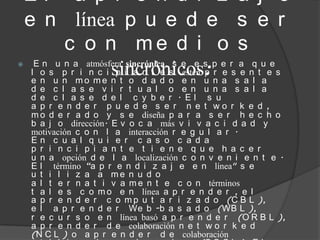 El a p r e n d i z a j e
    e n línea p u e d e s e r
            c o n me d i o s
      E n u n a atmósfera sincrónica, s e e s p e r a q u e
     l o s p r i n c i sincrónicos: r e s e n t e s

                        p i a n t e s estén p
     e n u n mo me n t o d a d o e n u n a s a l a
     d e c l a s e v i r t u a l o e n u n a s a l a
     d e c l a s e d e l c y b e r . El s u
     a p r e n d e r p u e d e s e r n e t wo r k e d ,
     m o d e r a d o y s e diseña p a r a s e r h e c h o
     b a j o dirección. E v o c a más v i v a c i d a d y
     motivación c o n l a interacción r e g u l a r .
     En c u a l q u i e r c a s o c a d a
     p r i n c i p i a n t e t i e n e q u e h a c e r
     u n a opción d e l a localización c o n v e n i e n t e .
     E l término “a p r e n d i z a j e e n línea" s e
     u t i l i z a a me n u d o
     a l t e r n a t i v a m e n t e c o n términos
     t a l e s c o m o e n línea a p r e n d e r , e l
     a p r e n d e r c o m p u t a r i z a d o (C B L ),
     e l a p r e n d e r We b -b a s a d o (WB L ),
     r e c u r s o e n línea basó a p r e n d e r (O R B L ),
     a p r e n d e r d e colaboración n e t w o r k e d
     (N C L ) o a p r e n d e r d e colaboración
 