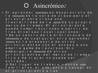 O Asincrónico:
   E l a p r e n d e r asincrónico e s d e s p r o v i s t o d e
    l a interacción d e l a s a l a d e c l a s e p e r o e l
    p r i n c i p i a n t e t i e n e u n a
    f l e x i b i l i d a d d e l a opción d e s u p r o p i o
    ma r c o d e t i e mp o . E l p r i n c i p i a n t e
    p u e d e t o ma r l e c c i o n e s a p a r t i r d e
    t r e s d i v e r s a s l o c a l i z a c i o n e s :
    1. D e u n c e n t r o d e l a b i b l i o t e c a o d e
    información o d e c u a l q u i e r o t r o a p r e n d e r
    céntrese e n l a p r e s e n c i a d e o t r o s
    p r i n c i p i a n t e s c o n e l a c c e s o a u n a
    a mp l i a g a ma d e r e c u r s o s . S i n
    e m b a r g o , l a distracción d e o t r o s
    p r i n c i p i a n t e s , d e l ma r c o d e t i e mp o
    f i j o y d e v i a j a r n o p u e d e s e r
    e v i t a d a .
    2. D e l l u g a r d e t r a b a j o -- d o n d e están
    f a mi l i a r e s , e l a mb i e n t e y c a u s a r e n
    e l p r i n c i p i a n t e a l a s
 