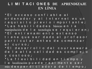 L I M I T A C I O N E S DE APRENDIZAJE
                   EN LÍNEA
* El a c c e s o c o n f i a b l e a l
o r d e n a d o r y a l I n t e r n e t e s u n
r e q u i s i t o p r e v i o i mp o r t a n t e ;
* L a s h a b i l i d a d e s básicas e n l a
manipulación d e l a tecnología s e r e q u i e r e n ;
* E l e n t r e n a mi e n t o e x t e n s o
t i e n e q u e s e r d a d o a l p r o f e s o r
p a r t i c u l a r a n t e s d e c o me n z a r
e l c u r s o ;
* El d e s a r r o l l o d e l c o u r s e wa r e
d e l a a l t a c a l i d a d e s c o mp l e j o
y c o s t o s o ;
* L a f l e x i b i l i d a d e n t i e mp o y
l a localización p u e d e r e a l m e n t e s e r
más d e s p e r d i c i a d o r a d e t i e m p o ;
 