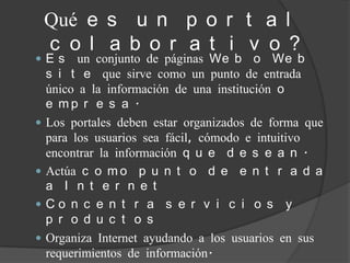 Qué e s u n p o r t a l
    c o l a b o r a t i v o ?
Es       un conjunto de páginas We b o We b
    s i t e que sirve como un punto de entrada
    único a la información de una institución o
    e mp r e s a .
   Los portales deben estar organizados de forma que
    para los usuarios sea fácil, cómodo e intuitivo
    encontrar la información q u e d e s e a n .
   Actúa c o m o p u n t o d e e n t r a d a
    a I n t e r n e t
   Co n c e n t r a s e r v i c i o s y
    p r o d u c t o s
   Organiza Internet ayudando a los usuarios en sus
    requerimientos de información.
 