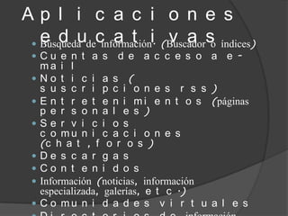 Ap l i c a c i o n e s
   e d u c a t i v a s
  Búsqueda de información. (Buscador o índices)
 Cu e n t a s     d e a c c e s o a e -
     ma i l
    No t i c i a s (
     s u s c r i p c i o n e s r s s )
    E n t r e t e n i m i e n t o s (páginas
     p e r s o n a l e s )
    Se r v i c i o s
     c o mu n i c a c i o n e s
     (c h a t , f o r o s )
    De s c a r g a s
    Co n t e n i d o s
    Información (noticias, información
     especializada, galerías, e t c .)
    C o mu n i d a d e s v i r t u a l e s
 