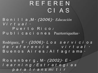 REF EREN
                  CI AS
B o n i l l a ,M . (2006). Educación
Vi r t u a l .
     Pu e r t o Ri c o :
P u b l i c a c i o n e s Puertorriqueñas.

Rodríguez, F . (2006). L o s s e r v i c i o s
d e r e f e r e n c i a       v i r t u a l .
B u e n o s A i r e s : A l f a g r a ma .

R o s e n b e r g , M . (2002). E -
l e a r n i n g : Es t r a t e g i a s
     p a r a t r a n s mi t i r
 