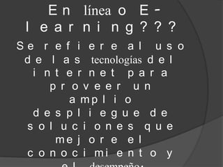 E n línea o E -
 l e a r n i n g ? ? ?
Se r e f i e r e a l u s o
 d e l a s tecnologías d e l
  i n t e r n e t p a r a
     p r o v e e r u n
         a mp l i o
  d e s p l i e g u e d e
 s o l u c i o n e s q u e
      me j o r e e l
 c o n o c i mi e n t o y
 