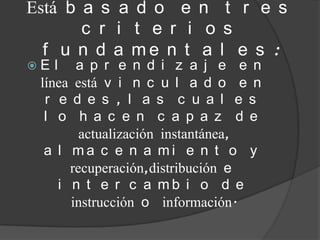 Está b a s a d o e n t r e s
       c r i t e r i o s
  f u n d a me n t a l e s :
E  l a p r e n d i z a j e e n
 líneaestá v i n c u l a d o e n
  r e d e s , l a s c u a l e s
  l o  h a c e n c a p a z d e
       actualización instantánea,
 a l ma c e n a mi e n t o y
     recuperación,distribución e
   i n t e r c a mb i o d e
     instrucción o información.
 