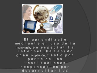 El a p r e n d i z a j e
me d i a n t e e l u s o d e l a
tecnología, e n e s p e c i a l l a
 I n t e r n e t , h a t e n i d o
g r a n aceptación, t a n t o p o r
        p a r t e d e l a s
      i n s t i t u c i o n e s
   r e s p o n s a b l e s p o r
    d e s a r r o l l a r l o s
 