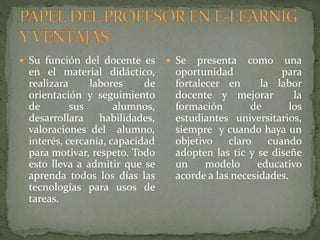  Su función del docente es
en el material didáctico,
realizara labores de
orientación y seguimiento
de sus alumnos,
desarrollara habilidades,
valoraciones del alumno,
interés, cercanía, capacidad
para motivar, respeto. Todo
esto lleva a admitir que se
aprenda todos los días las
tecnologías para usos de
tareas.
 Se presenta como una
oportunidad para
fortalecer en la labor
docente y mejorar la
formación de los
estudiantes universitarios,
siempre y cuando haya un
objetivo claro cuando
adopten las tic y se diseñe
un modelo educativo
acorde a las necesidades.
 