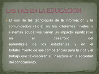  El uso de las tecnologías de la información y la
comunicación (Tic´s) en los diferentes niveles y
sistemas educativos tienen un impacto significativo
en el desarrollo del
aprendizaje de los estudiantes y en el
fortalecimiento de sus competencias para la vida y el
trabajo que favorecerán su inserción en la sociedad
del conocimiento.
 