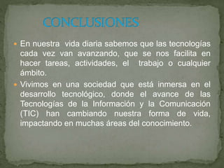  En nuestra vida diaria sabemos que las tecnologías
cada vez van avanzando, que se nos facilita en
hacer tareas, actividades, el trabajo o cualquier
ámbito.
 Vivimos en una sociedad que está inmersa en el
desarrollo tecnológico, donde el avance de las
Tecnologías de la Información y la Comunicación
(TIC) han cambiando nuestra forma de vida,
impactando en muchas áreas del conocimiento.
 