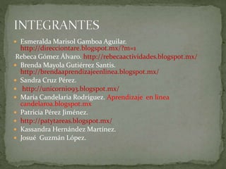  Esmeralda Marisol Gamboa Aguilar.
http://direcciontare.blogspot.mx/?m=1
Rebeca Gómez Álvaro. http://rebecaactividades.blogspot.mx/
 Brenda Mayola Gutiérrez Santis.
http://brendaaprendizajeenlinea.blogspot.mx/
 Sandra Cruz Pérez.
 http://unicornio93.blogspot.mx/
 María Candelaria Rodríguez. Aprendizaje en linea
candelaroa.blogspot.mx
 Patricia Pérez Jiménez.
 http://patytareas.blogspot.mx/
 Kassandra Hernández Martínez.
 Josué Guzmán López.
 