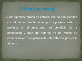  Son aquellas formas de estudio que no son guiadas
o controladas directamente por la presencia de un
profesor en el aula, pero se beneficia de la
planeación y guía de autores de un medio de
comunicación que permita la interrelación profesor-
alumno.
 