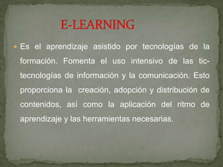  Es el aprendizaje asistido por tecnologías de la
formación. Fomenta el uso intensivo de las tic-
tecnologías de información y la comunicación. Esto
proporciona la creación, adopción y distribución de
contenidos, así como la aplicación del ritmo de
aprendizaje y las herramientas necesarias.
 