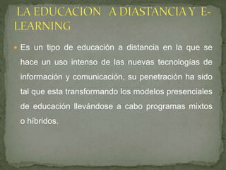  Es un tipo de educación a distancia en la que se
hace un uso intenso de las nuevas tecnologías de
información y comunicación, su penetración ha sido
tal que esta transformando los modelos presenciales
de educación llevándose a cabo programas mixtos
o híbridos.
 