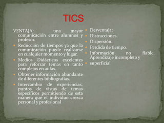 VENTAJA: una mayor
comunicación entre alumnos y
profesor.
 Reducción de tiempos ya que la
comunicación puede realizarse
en cualquier momento y lugar.
 Medios Didácticos excelentes
para reforzar temas en tanto
complejos en aulas.
 Obtener información abundante
de diferentes bibliografías.
 Intercambio de experiencias,
puntos de vistas de temas
específicos permitiendo de esta
manera que el individuo crezca
personal y profesional
 Desventaja:
 Distracciones.
 Dispersión.
 Perdida de tiempo.
 Información no fiable.
Aprendizaje incompleto y
 superficial
 