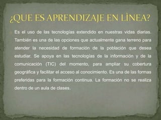 o Es el uso de las tecnologías extendido en nuestras vidas diarias.
También es una de las opciones que actualmente gana terreno para
atender la necesidad de formación de la población que desea
estudiar. Se apoya en las tecnologías de la información y de la
comunicación (TIC) del momento, para ampliar su cobertura
geográfica y facilitar el acceso al conocimiento. Es una de las formas
preferidas para la formación continua. La formación no se realiza
dentro de un aula de clases.
 