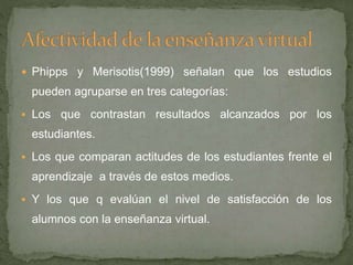  Phipps y Merisotis(1999) señalan que los estudios
pueden agruparse en tres categorías:
 Los que contrastan resultados alcanzados por los
estudiantes.
 Los que comparan actitudes de los estudiantes frente el
aprendizaje a través de estos medios.
 Y los que q evalúan el nivel de satisfacción de los
alumnos con la enseñanza virtual.
 