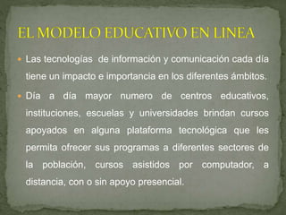  Las tecnologías de información y comunicación cada día
tiene un impacto e importancia en los diferentes ámbitos.
 Día a día mayor numero de centros educativos,
instituciones, escuelas y universidades brindan cursos
apoyados en alguna plataforma tecnológica que les
permita ofrecer sus programas a diferentes sectores de
la población, cursos asistidos por computador, a
distancia, con o sin apoyo presencial.
 
