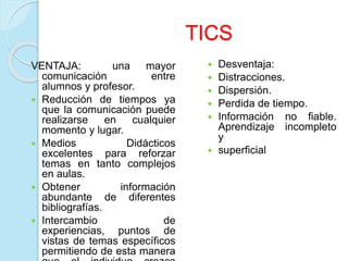 TICS
VENTAJA: una mayor
comunicación entre
alumnos y profesor.
 Reducción de tiempos ya
que la comunicación puede
realizarse en cualquier
momento y lugar.
 Medios Didácticos
excelentes para reforzar
temas en tanto complejos
en aulas.
 Obtener información
abundante de diferentes
bibliografías.
 Intercambio de
experiencias, puntos de
vistas de temas específicos
permitiendo de esta manera
 Desventaja:
 Distracciones.
 Dispersión.
 Perdida de tiempo.
 Información no fiable.
Aprendizaje incompleto
y
 superficial
 