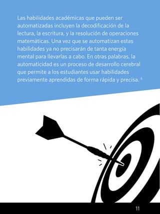 11
Las habilidades académicas que pueden ser
automatizadas incluyen la decodificación de la
lectura, la escritura, y la resolución de operaciones
matemáticas. Una vez que se automatizan estas
habilidades ya no precisarán de tanta energía
mental para llevarlas a cabo. En otras palabras, la
automaticidad es un proceso de desarrollo cerebral
que permite a los estudiantes usar habilidades
previamente aprendidas de forma rápida y precisa. 6
 