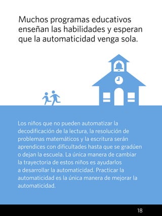 18
Los niños que no pueden automatizar la
decodificación de la lectura, la resolución de
problemas matemáticos y la escritura serán
aprendices con dificultades hasta que se gradúen
o dejan la escuela. La única manera de cambiar
la trayectoria de estos niños es ayudarlos
a desarrollar la automaticidad. Practicar la
automaticidad es la única manera de mejorar la
automaticidad.
Muchos programas educativos
enseñan las habilidades y esperan
que la automaticidad venga sola.
 