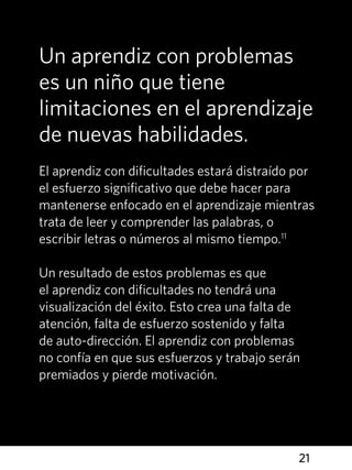 21
Un aprendiz con problemas
es un niño que tiene
limitaciones en el aprendizaje
de nuevas habilidades.
El aprendiz con dificultades estará distraído por
el esfuerzo significativo que debe hacer para
mantenerse enfocado en el aprendizaje mientras
trata de leer y comprender las palabras, o
escribir letras o números al mismo tiempo.11
Un resultado de estos problemas es que
el aprendiz con dificultades no tendrá una
visualización del éxito. Esto crea una falta de
atención, falta de esfuerzo sostenido y falta
de auto-dirección. El aprendiz con problemas
no confía en que sus esfuerzos y trabajo serán
premiados y pierde motivación.
 