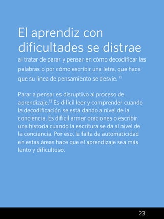 23
El aprendiz con
dificultades se distrae
al tratar de parar y pensar en cómo decodificar las
palabras o por cómo escribir una letra, que hace
que su línea de pensamiento se desvíe. 13
Parar a pensar es disruptivo al proceso de
aprendizaje.13
Es difícil leer y comprender cuando
la decodificación se está dando a nivel de la
conciencia. Es difícil armar oraciones o escribir
una historia cuando la escritura se da al nivel de
la conciencia. Por eso, la falta de automaticidad
en estas áreas hace que el aprendizaje sea más
lento y dificultoso.
 