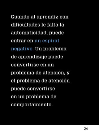 24
Cuando al aprendiz con
dificultades le falta la
automaticidad, puede
entrar en un espiral
negativo. Un problema
de aprendizaje puede
convertirse en un
problema de atención, y
el problema de atención
puede convertirse
en un problema de
comportamiento.
 