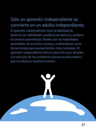 27
Sólo un aprendiz independiente se
convierte en un adulto independiente.
El aprendiz independiente tiene la habilidad de
dominar las habilidades académicas básicas y predecir
el correcto aprendizaje. Puede usar las habilidades
aprendidas de escritura, lectura y matemáticas como
herramientas para pensamientos más complejos. El
aprendiz independiente tiene la atención auto-dirigida
a la solución de los problemas porque puede predecir
que su esfuerzo resultará exitoso.
 