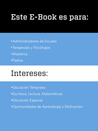 Este E-Book es para:
•Administradores de Escuela
•Terapeutas y Psicólogos
•Maestros
•Padres
Intereses:
•Educación Temprana
•Escritura, Lectura, Matemáticas
•Educación Especial
•Oportunidades de Aprendizaje y Motivación
 