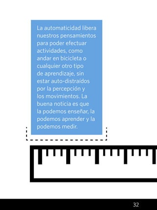 32
La automaticidad libera
nuestros pensamientos
para poder efectuar
actividades, como
andar en bicicleta o
cualquier otro tipo
de aprendizaje, sin
estar auto-distraídos
por la percepción y
los movimientos. La
buena noticia es que
la podemos enseñar, la
podemos aprender y la
podemos medir.
 