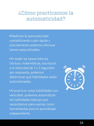 34
•Medimos la automaticidad
contabilizando cuán rápida y
precisamente podemos efectuar
tareas especializadas.
•Al medir las tareas básicas
(lectura, matemáticas, escritura)
a la velocidad de 1 o 2 segundos
por respuesta, podemos
determinar qué habilidades están
automatizadas.
•Al practicar estas habilidades con
velocidad, podemos automatizar
las habilidades básicas que
necesitamos para usarlas como
herramientas para el aprendizaje
independiente.
¿Cómo practicamos la
automaticidad?
 