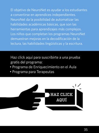 35
El objetivo de NeuroNet es ayudar a los estudiantes
a convertirse en aprendices independientes.
NeuroNet da la posibilidad de automatizar las
habilidades académicas básicas, que son las
herramientas para aprendizajes más complejos.
Los niños que completan los programas NeuroNet
demuestran mejoras en la decodificación de la
lectura, las habilidades lingüísticas y la escritura.
Haz click aquí para suscribirte a una prueba
gratis del programa:
• Programa de Enriquecimiento en el Aula
• Programa para Terapeutas
HAZ CLICK
AQUÍ
 