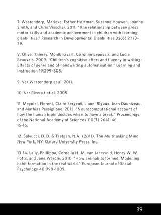 39
7. Westendorp, Marieke, Esther Hartman, Suzanne Houwen, Joanne
Smith, and Chris Visscher. 2011. “The relationship between gross
motor skills and academic achievement in children with learning
disabilities.” Research in Developmental Disabilities 32(6):2773–
79.
8. Olive, Thierry, Monik Favart, Caroline Beauvais, and Lucie
Beauvais. 2009. “Children’s cognitive effort and fluency in writing:
Effects of genre and of handwriting automatisation.” Learning and
Instruction 19:299–308.
9. Ver Westendorp et al. 2011.
10. Ver Rivera t et al. 2005.
11. Meyniel, Florent, Claire Sergent, Lionel Rigoux, Jean Daunizeau,
and Mathias Pessiglione. 2013. “Neurocomputational account of
how the human brain decides when to have a break.” Proceedings
of the National Academy of Sciences 110(7):2641–46.
15-16.
12. Salvucci, D. D. & Taatgen, N.A. (2011). The Multitasking Mind.
New York, NY: Oxford University Press, Inc.
13-14. Lally, Phillippa, Cornelia H. M. van Jaarsveld, Henry W. W.
Potts, and Jane Wardle. 2010. “How are habits formed: Modelling
habit formation in the real world.” European Journal of Social
Psychology 40:998–1009.
 