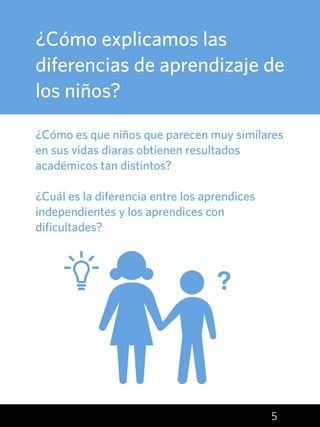 5
¿Cómo explicamos las
diferencias de aprendizaje de
los niños?
¿Cómo es que niños que parecen muy similares
en sus vidas diaras obtienen resultados
académicos tan distintos?
¿Cuál es la diferencia entre los aprendices
independientes y los aprendices con
dificultades?
?
 