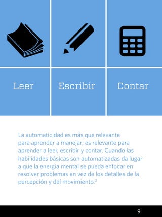 9
La automaticidad es más que relevante
para aprender a manejar; es relevante para
aprender a leer, escribir y contar. Cuando las
habilidades básicas son automatizadas da lugar
a que la energía mental se pueda enfocar en
resolver problemas en vez de los detalles de la
percepción y del movimiento.2
ContarEscribirLeer
 