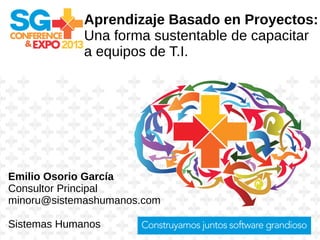 Aprendizaje Basado en Proyectos:
Una forma sustentable de capacitar
a equipos de T.I.
Emilio Osorio García
Consultor Principal
minoru@sistemashumanos.com
Sistemas Humanos
 