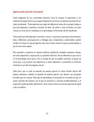 10
¿Quién puede aprender entre pares?
Todo integrante de una comunidad educativa como la escuela, la supervisión o las
instancias de apoyo técnico que tenga la disposición de ánimo y la decisión personal de ser
mejor profesional. Todo aquel que sea capaz de reflexionar acerca de su propio trabajo o
que esté dispuesto a aprender a hacerlo. Es decir, de volver a mirar lo hecho, con ojos
críticos y a la luz de sus resultados en el aprendizaje y la formación de los estudiantes.
Todo aquel que esté dispuesto a escuchar a otros, a reconocer que tienen conocimientos,
ideas, reflexiones, preocupaciones y hallazgos que, compartidos y potenciados, pueden
cambiar la manera en que yo hago las cosas, de la misma manera en que yo puedo aportar a
que los otros sean mejores.
Para aprender, en general, se requiere esfuerzo, dedicación, disciplina, paciencia, tiempo,
así como disposición a equivocarse y a aprender del error. No es diferente lo que ocurre
en el aprendizaje entre pares. Con la ventaja de que es posible encontrar el apoyo de
otros que, o ya cursaron esa experiencia, o están dispuestos a comentarla en términos
amistosos y con afán de progreso mutuo.
Cabe decir que no sólo se aprende de quienes ejercen la misma función dentro del
sistema educativo, también se aprende de quienes ejercen una distinta. Las jerarquías
formales aquí no cuentan. Este tipo de aprendizaje es horizontal en el sentido de que un
asesor aprende del maestro con el que se encuentra y conversa profesionalmente, y el
supervisor puede aprender del director, de la misma manera en que éste aprende de aquel
o de un profesor.
 