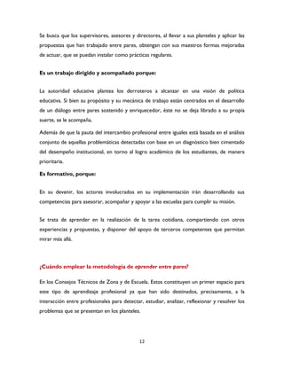 12
Se busca que los supervisores, asesores y directores, al llevar a sus planteles y aplicar las
propuestas que han trabajado entre pares, obtengan con sus maestros formas mejoradas
de actuar, que se puedan instalar como prácticas regulares.
Es un trabajo dirigido y acompañado porque:
La autoridad educativa plantea los derroteros a alcanzar en una visión de política
educativa. Si bien su propósito y su mecánica de trabajo están centrados en el desarrollo
de un diálogo entre pares sostenido y enriquecedor, éste no se deja librado a su propia
suerte, se le acompaña.
Además de que la pauta del intercambio profesional entre iguales está basada en el análisis
conjunto de aquellas problemáticas detectadas con base en un diagnóstico bien cimentado
del desempeño institucional, en torno al logro académico de los estudiantes, de manera
prioritaria.
Es formativo, porque:
En su devenir, los actores involucrados en su implementación irán desarrollando sus
competencias para asesorar, acompañar y apoyar a las escuelas para cumplir su misión.
Se trata de aprender en la realización de la tarea cotidiana, compartiendo con otros
experiencias y propuestas, y disponer del apoyo de terceros competentes que permitan
mirar más allá.
¿Cuándo emplear la metodología de aprender entre pares?
En los Consejos Técnicos de Zona y de Escuela. Estos constituyen un primer espacio para
este tipo de aprendizaje profesional ya que han sido destinados, precisamente, a la
interacción entre profesionales para detectar, estudiar, analizar, reflexionar y resolver los
problemas que se presentan en los planteles.
 