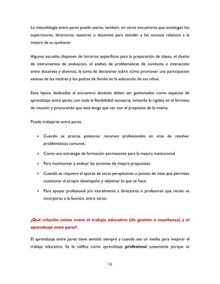 13
La metodología entre pares puede usarse, también, en otros encuentros que sostengan los
supervisores, directores, asesores o docentes para atender a los asuntos relativos a la
mejora de su quehacer.
Algunas escuelas disponen de horarios específicos para la preparación de clases, el diseño
de instrumentos de evaluación, el análisis de problemáticas de conducta o interacción
entre docentes y alumnos, la toma de decisiones sobre cómo promover una participación
exitosa de las madres y los padres de familia en la educación de sus niños.
Esos lapsos dedicados al encuentro docente deben ser gestionados como espacios de
aprendizaje entre pares; con toda la flexibilidad necesaria; evitando la rigidez en el formato
de reunión y procurando que éste tenga que ver con el propósito de la misma.
Puede trabajarse entre pares:
 Cuando se precisa potenciar recursos profesionales en aras de resolver
problemáticas comunes.
 Como una estrategia de formación permanente para la mejora institucional
 Para monitorear y evaluar las acciones de mejora propuestas.
 Cuando se requiere el aporte de otras perspectivas o puntos de vista que permitan
cuestionar el propio desempeño y objetivar lo que se hace.
 Para apoyar profesional y/o moralmente a directores o profesores que recién se
incorporan a la función, entre otros.
¿Qué relación existe entre el trabajo educativo (de gestión o enseñanza) y el
aprendizaje entre pares?
El aprendizaje entre pares tiene sentido siempre y cuando sea un medio para mejorar el
trabajo educativo. Se le califica como aprendizaje profesional justamente porque va
 