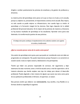 14
dirigido a cambiar positivamente las prácticas de enseñanza y de gestión de profesores y
directivos.
La materia prima del aprendizaje entre pares es lo que se hace en el aula y en la escuela,
porque su objetivo es, precisamente, el mejoramiento continuo de la escuela. Ésta mejora,
no solo cuando se puede mejorar su infraestructura, sino cuando logra su misión: el
aprendizaje y la formación integral de los alumnos. Este logro depende de la calidad
profesional del personal educativo. Sin la mejora de las prácticas de maestros y directores
no hay buenos resultados de aprendizaje en los estudiantes. Aprender entre pares está
destinado a la transformación positiva de esas prácticas.
¿Qué se necesita prever antes de la sesión entre pares?
Una sesión de aprendizaje entre pares, para que pueda ser considerada como tal, debe ser
programada con anticipación. No puede improvisarse porque fracasará o se convertirá en
ocasión social; si esto se repite cansará y desilusionará a los participantes.
Tendrá que haber una persona responsable de convocar, dar seguimiento y dejar
testimonio de estas reuniones, tanto a nivel de escuela como a nivel de supervisión o de la
instancia educativa que decida emplear este tipo de trabajo para alentar el desarrollo
profesional. Puede elegírsele o bien tratarse de alguien que asume esa tarea como parte
de sus quehaceres profesionales: el director, el supervisor, un asesor.
Esta persona tendrá que elaborar una convocatoria, muy sencilla y muy flexible en su
formato donde se especifique lo siguiente:
El trabajo entre pares contribuye al empoderamiento de los colectivos escolares como agentes
de cambio y transformación
 