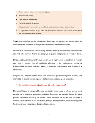 15
 Asunto o tema a tratar en la reunión entre pares
 Propósito de la misma
 Lugar donde se llevará a cabo
 Tiempo de duración de la misma
 Si da continuidad a otra sesión, se especificarán los antecedentes o acuerdos anteriores
 Se expondrá el orden del día que habrá sido diseñado con antelación y que, de ser posible, habrá
sido acordado en la sesión anterior
Si existe necesidad de que los participantes lleven algo, un reporte, una lectura hecha, su
diario de clases, cuadernos o trabajos de sus alumnos, deberá especificarse.
Se cuidará de convocar con anticipación y, además, tendrá que quedar muy claro cómo se
atenderá a los alumnos durante ese tiempo, si es que no está previsto el receso de clases.
El responsable, asimismo, tendrá que prever que el lugar donde se celebrará la reunión
esté listo a tiempo, con el mobiliario adecuado y los implementos necesarios
(computadora, rotafolio, pizarrón, textos, y cualquier otro material que se sepa va a
necesitarse).
Si alguien va a exponer deberá saber, con antelación, que le corresponde hacerlo; será
informado de cuánto tiempo dispone y de los implementos de apoyo existentes.
 ¿Se necesita material especial para aprender entre pares?
El material básico e indispensable para una sesión entre pares es el que se usa en la
escuela en el quehacer educativo cotidiano. Programas de estudio, libros de texto
gratuito, biblioteca de aula y de escuela, otros materiales de apoyo para docentes o
alumnos, los cuadernos de los estudiantes, trabajos de ellos mismos, son la materia prima
fundamental para este proceso de aprendizaje docente.
 